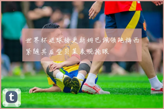 世界杯进球榜更新姆巴佩领跑梅西紧随其后登贝莱表现抢眼