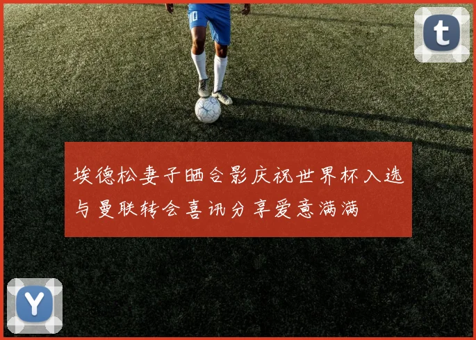 埃德松妻子晒合影庆祝世界杯入选与曼联转会喜讯分享爱意满满