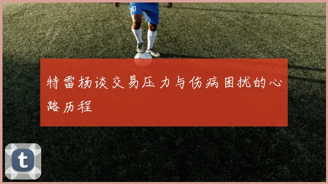 特雷杨谈交易压力与伤病困扰的心路历程
