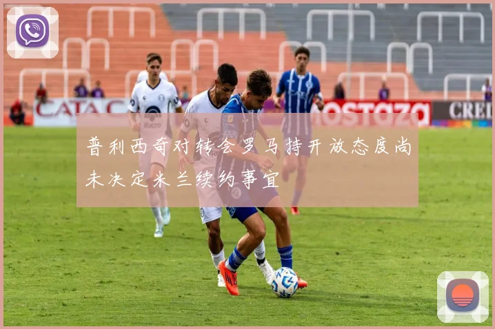 普利西奇对转会罗马持开放态度尚未决定米兰续约事宜