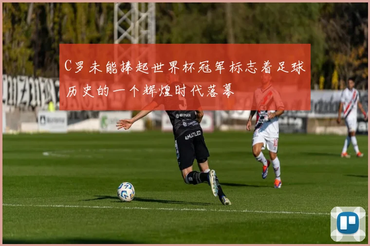 C罗未能捧起世界杯冠军标志着足球历史的一个辉煌时代落幕