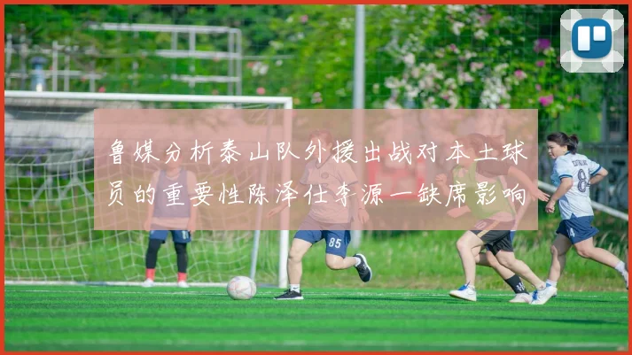 鲁媒分析泰山队外援出战对本土球员的重要性陈泽仕李源一缺席影响显著