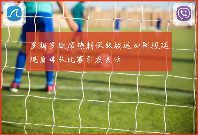 罗梅罗缺席热刺保级战返回阿根廷观看母队比赛引发关注