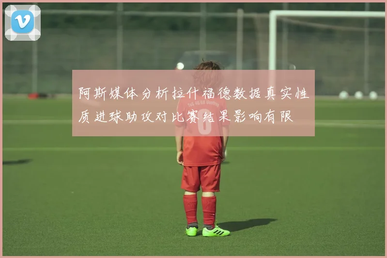 阿斯媒体分析拉什福德数据真实性质进球助攻对比赛结果影响有限