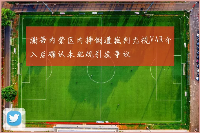 谢蒂内禁区内摔倒遭裁判无视VAR介入后确认未犯规引发争议