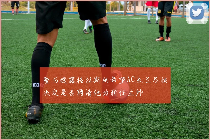 隆戈透露格拉斯纳希望AC米兰尽快决定是否聘请他为新任主帅