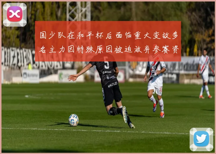 国少队在和平杯后面临重大变故多名主力因特殊原因被迫放弃参赛资格