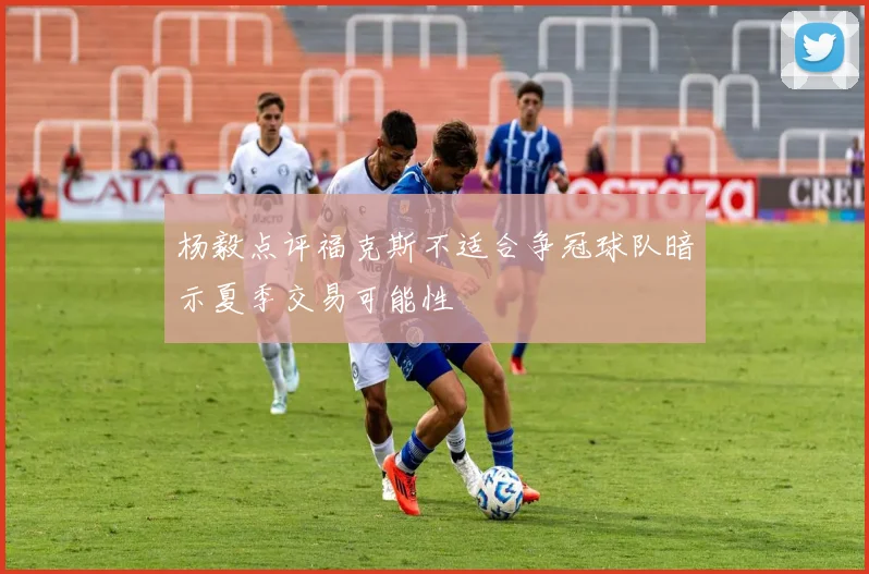 杨毅点评福克斯不适合争冠球队暗示夏季交易可能性