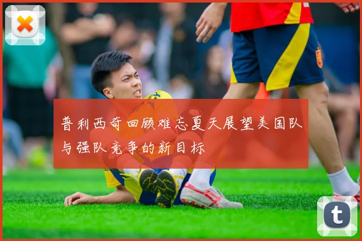 普利西奇回顾难忘夏天展望美国队与强队竞争的新目标