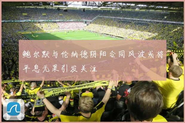 鲍尔默与伦纳德阴阳合同风波或将平息无果引发关注