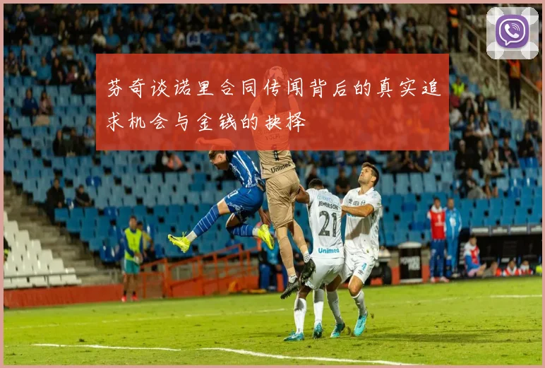 芬奇谈诺里合同传闻背后的真实追求机会与金钱的抉择