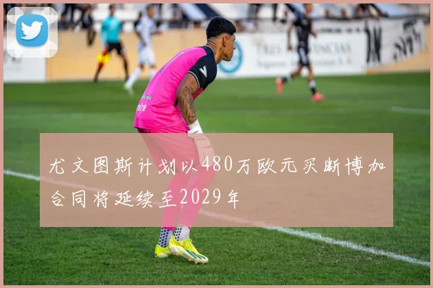 尤文图斯计划以480万欧元买断博加合同将延续至2029年