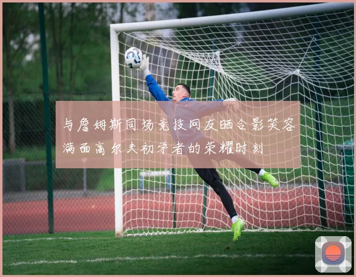 与詹姆斯同场竞技网友晒合影笑容满面高尔夫初学者的荣耀时刻