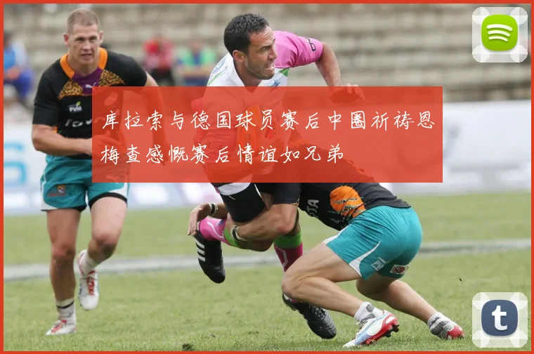 库拉索与德国球员赛后中圈祈祷恩梅查感慨赛后情谊如兄弟