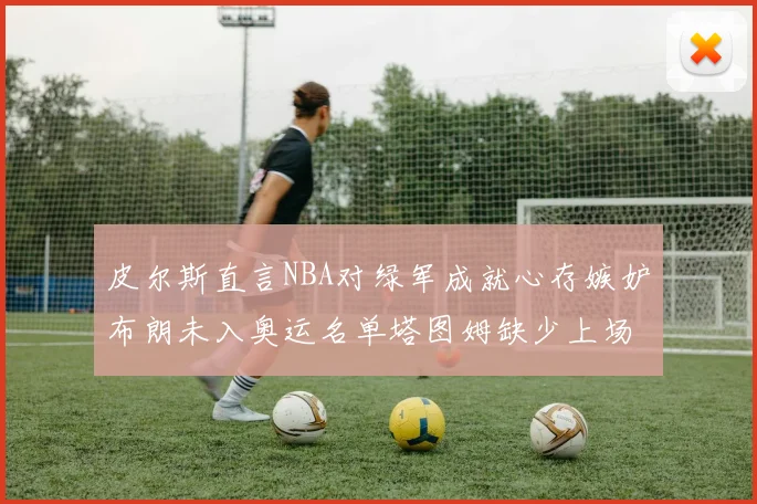皮尔斯直言NBA对绿军成就心存嫉妒布朗未入奥运名单塔图姆缺少上场机会