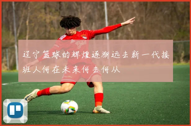 辽宁篮球的辉煌逐渐远去新一代接班人何在未来何去何从