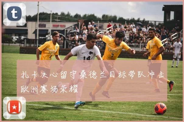 扎卡决心留守桑德兰目标带队冲击欧洲赛场荣耀