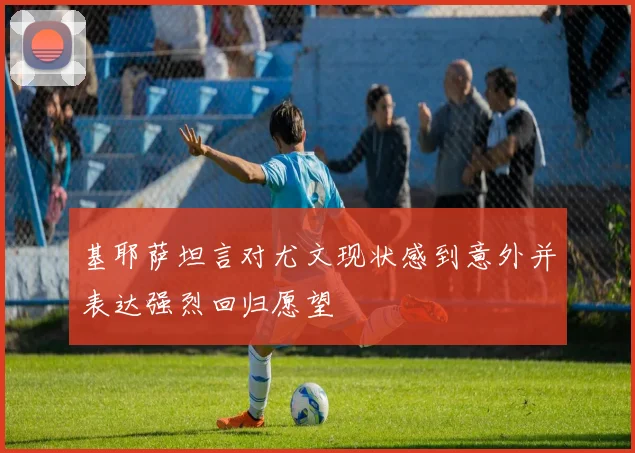 基耶萨坦言对尤文现状感到意外并表达强烈回归愿望