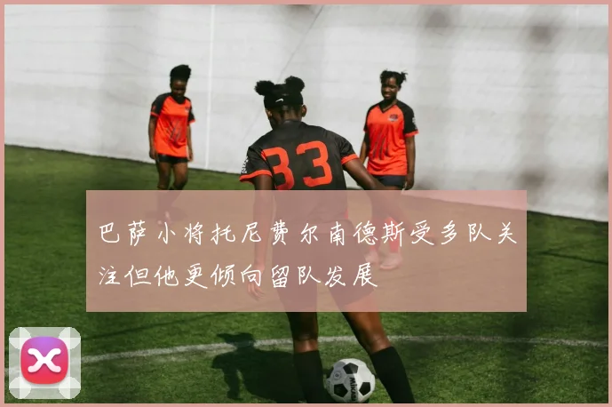 巴萨小将托尼费尔南德斯受多队关注但他更倾向留队发展