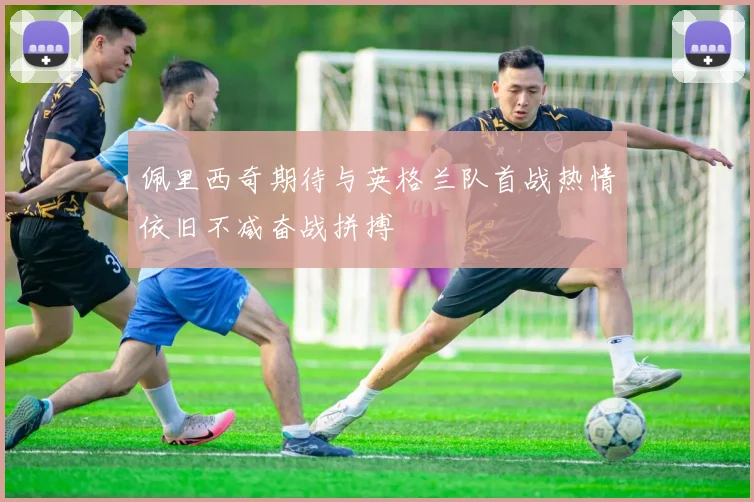 佩里西奇期待与英格兰队首战热情依旧不减奋战拼搏