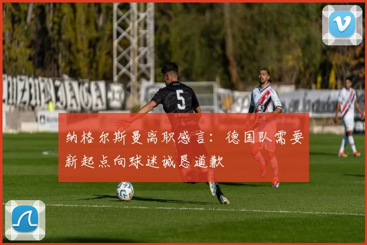 纳格尔斯曼离职感言：德国队需要新起点向球迷诚恳道歉