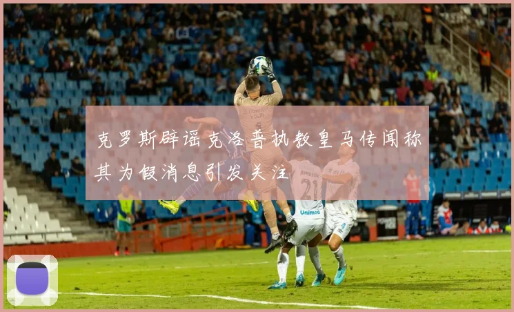 克罗斯辟谣克洛普执教皇马传闻称其为假消息引发关注