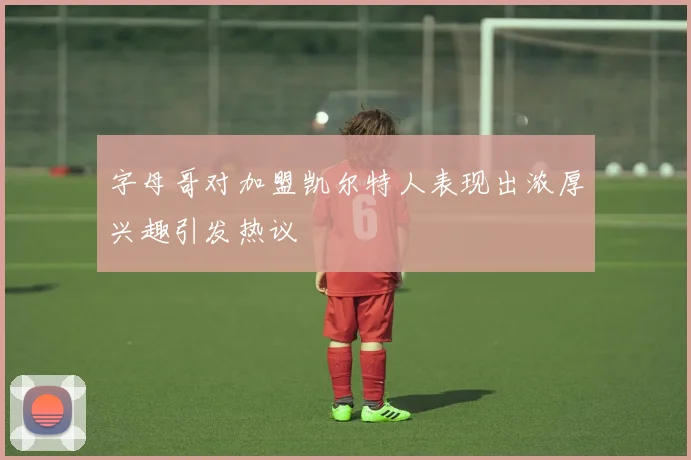 字母哥对加盟凯尔特人表现出浓厚兴趣引发热议