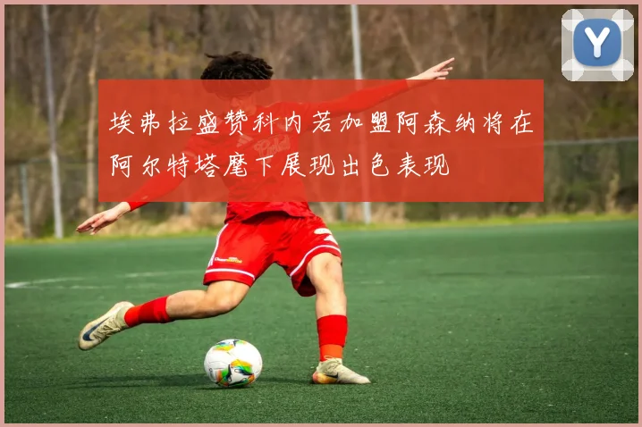 埃弗拉盛赞科内若加盟阿森纳将在阿尔特塔麾下展现出色表现