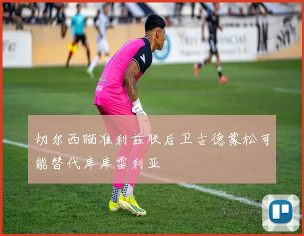 切尔西瞄准利兹联后卫古德蒙松可能替代库库雷利亚