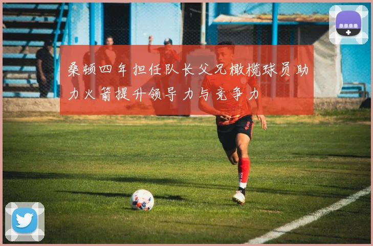桑顿四年担任队长父兄橄榄球员助力火箭提升领导力与竞争力