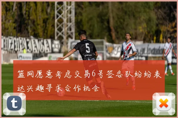 篮网愿意考虑交易6号签各队纷纷表达兴趣寻求合作机会