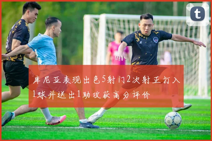 库尼亚表现出色5射门2次射正打入1球并送出1助攻获高分评价