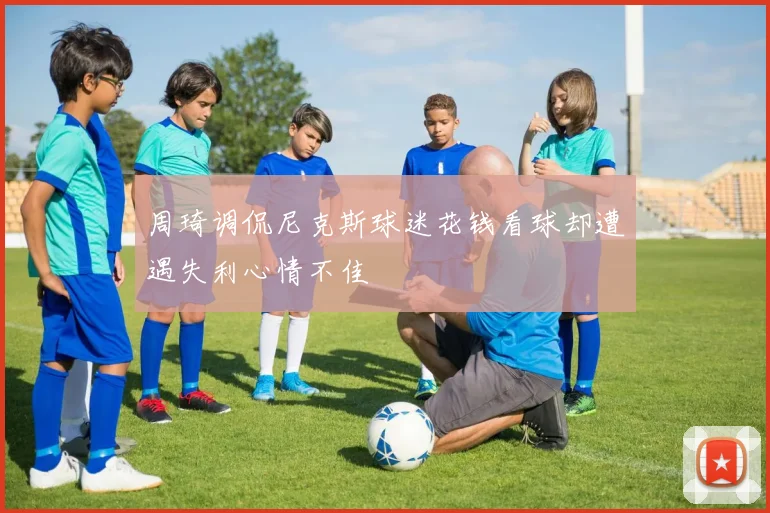 周琦调侃尼克斯球迷花钱看球却遭遇失利心情不佳