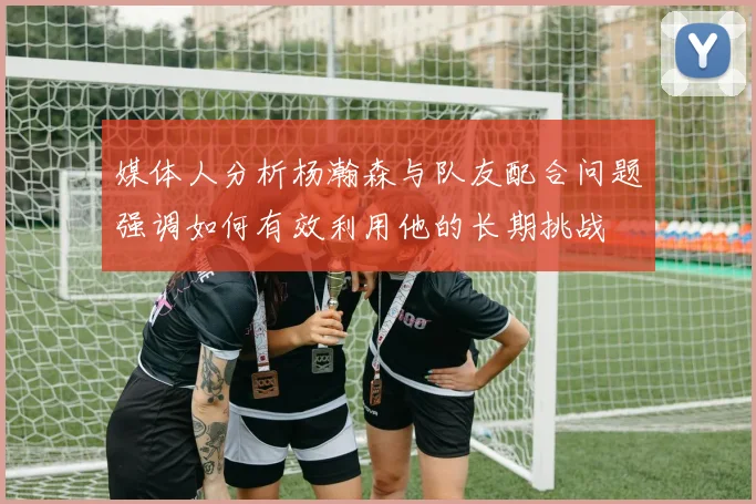 媒体人分析杨瀚森与队友配合问题强调如何有效利用他的长期挑战
