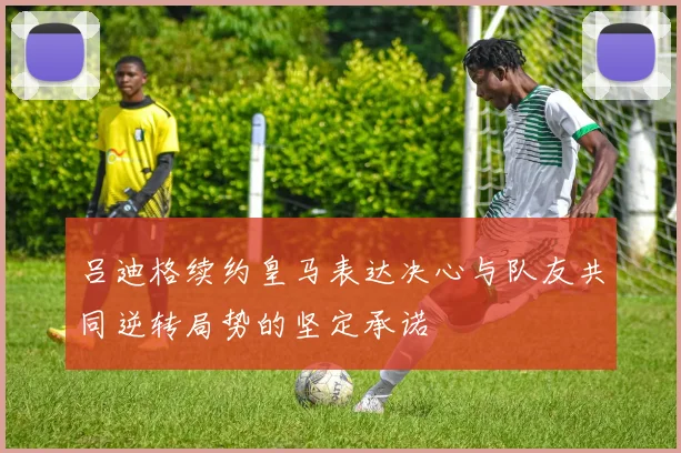 吕迪格续约皇马表达决心与队友共同逆转局势的坚定承诺