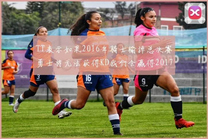 TT表示如果2016年骑士输掉总决赛勇士将无法获得KD我们会赢得2017和2018年总冠军