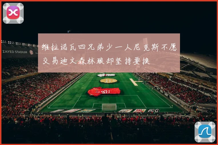 维拉诺瓦四兄弟少一人尼克斯不愿交易迪文森林狼却坚持要换