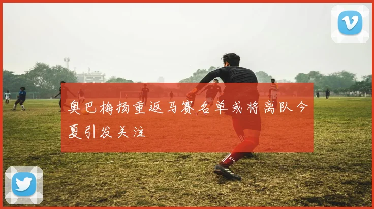奥巴梅扬重返马赛名单或将离队今夏引发关注