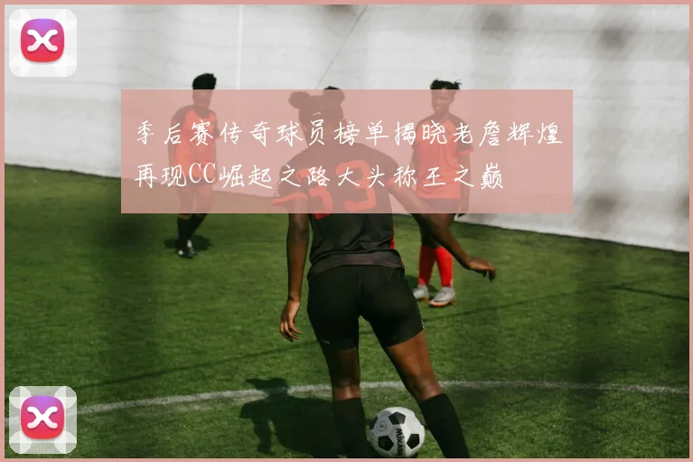 季后赛传奇球员榜单揭晓老詹辉煌再现CC崛起之路大头称王之巅
