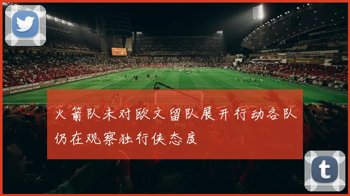火箭队未对欧文留队展开行动各队仍在观察独行侠态度