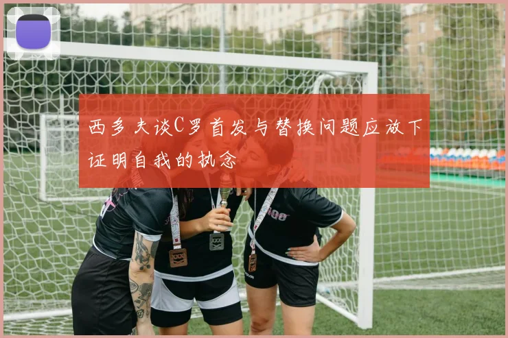 西多夫谈C罗首发与替换问题应放下证明自我的执念