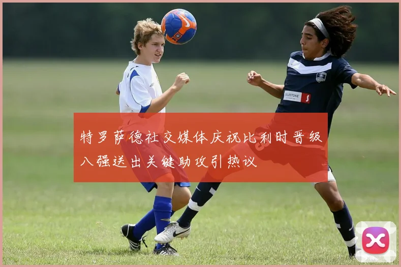 特罗萨德社交媒体庆祝比利时晋级八强送出关键助攻引热议