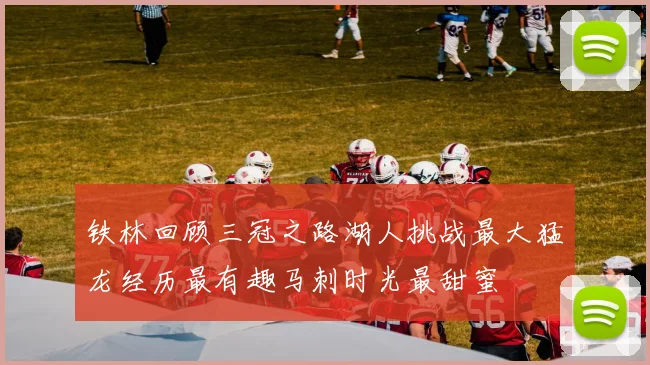 铁林回顾三冠之路湖人挑战最大猛龙经历最有趣马刺时光最甜蜜