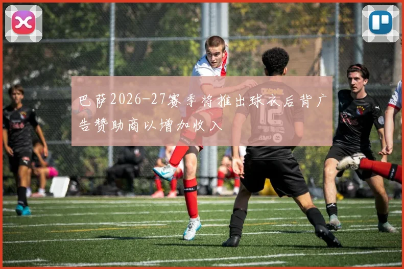 巴萨2026-27赛季将推出球衣后背广告赞助商以增加收入
