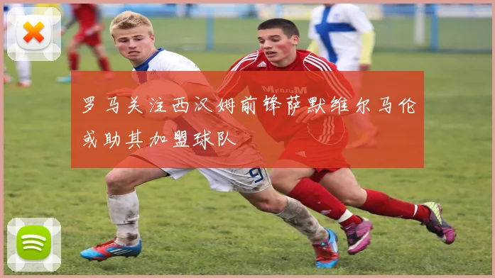 罗马关注西汉姆前锋萨默维尔马伦或助其加盟球队